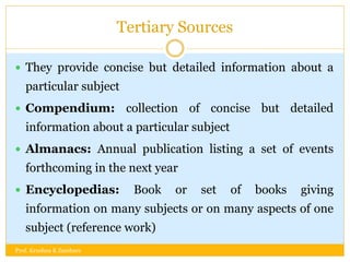 Tertiary Sources
 They provide concise but detailed information about a
particular subject
 Compendium: collection of concise but detailed
information about a particular subject
 Almanacs: Annual publication listing a set of events
forthcoming in the next year
 Encyclopedias: Book or set of books giving
information on many subjects or on many aspects of one
subject (reference work)
Prof. Krushna K Zambare
 