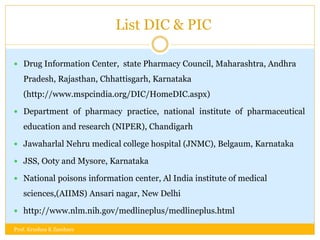 List DIC & PIC
 Drug Information Center, state Pharmacy Council, Maharashtra, Andhra
Pradesh, Rajasthan, Chhattisgarh, Karnataka
(http://www.mspcindia.org/DIC/HomeDIC.aspx)
 Department of pharmacy practice, national institute of pharmaceutical
education and research (NIPER), Chandigarh
 Jawaharlal Nehru medical college hospital (JNMC), Belgaum, Karnataka
 JSS, Ooty and Mysore, Karnataka
 National poisons information center, Al India institute of medical
sciences,(AIIMS) Ansari nagar, New Delhi
 http://www.nlm.nih.gov/medlineplus/medlineplus.html
Prof. Krushna K Zambare
 
