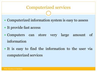 Computerized services
 Computerized information system is easy to assess
 It provide fast access
 Computers can store very large amount of
information
 It is easy to find the information to the user via
computerized services
Prof. Krushna K Zambare
 