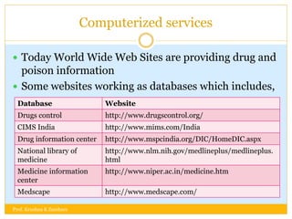 Computerized services
 Today World Wide Web Sites are providing drug and
poison information
 Some websites working as databases which includes,
Database Website
Drugs control http://www.drugscontrol.org/
CIMS India http://www.mims.com/India
Drug information center http://www.mspcindia.org/DIC/HomeDIC.aspx
National library of
medicine
http://www.nlm.nih.gov/medlineplus/medlineplus.
html
Medicine information
center
http://www.niper.ac.in/medicine.htm
Medscape http://www.medscape.com/
Prof. Krushna K Zambare
 