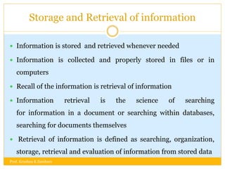 Storage and Retrieval of information
 Information is stored and retrieved whenever needed
 Information is collected and properly stored in files or in
computers
 Recall of the information is retrieval of information
 Information retrieval is the science of searching
for information in a document or searching within databases,
searching for documents themselves
 Retrieval of information is defined as searching, organization,
storage, retrieval and evaluation of information from stored data
Prof. Krushna K Zambare
 