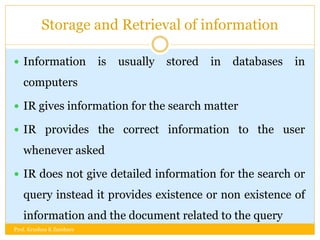 Storage and Retrieval of information
 Information is usually stored in databases in
computers
 IR gives information for the search matter
 IR provides the correct information to the user
whenever asked
 IR does not give detailed information for the search or
query instead it provides existence or non existence of
information and the document related to the query
Prof. Krushna K Zambare
 
