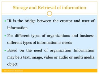 Storage and Retrieval of information
 IR is the bridge between the creator and user of
information
 For different types of organizations and business
different types of information is needs
 Based on the need of organization Information
may be a text, image, video or audio or multi media
object
Prof. Krushna K Zambare
 