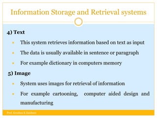 Information Storage and Retrieval systems
4) Text
 This system retrieves information based on text as input
 The data is usually available in sentence or paragraph
 For example dictionary in computers memory
5) Image
 System uses images for retrieval of information
 For example cartooning, computer aided design and
manufacturing
Prof. Krushna K Zambare
 