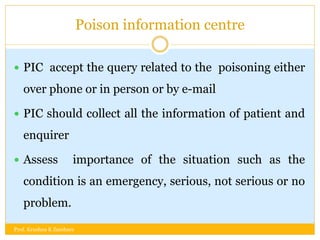 Poison information centre
 PIC accept the query related to the poisoning either
over phone or in person or by e-mail
 PIC should collect all the information of patient and
enquirer
 Assess importance of the situation such as the
condition is an emergency, serious, not serious or no
problem.
Prof. Krushna K Zambare
 