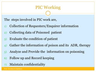 PIC Working
The steps involved in PIC work are,
1) Collection of Requesters/Enquirer information
2) Collecting data of Poisoned patient
3) Evaluate the condition of patient
4) Gather the information of poison and its ADR, therapy
5) Analyze and Provide the information on poisoning
6) Follow up and Record keeping
7) Maintain confidentiality
Prof. Krushna K Zambare
 