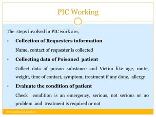 PIC Working
The steps involved in PIC work are,
 Collection of Requesters information
Name, contact of requester is collected
 Collecting data of Poisoned patient
Collect data of poison substance and Victim like age, route,
weight, time of contact, symptom, treatment if any done, allergy
 Evaluate the condition of patient
Check condition is an emergency, serious, not serious or no
problem and treatment is required or not
Prof. Krushna K Zambare
 
