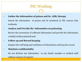 PIC Working
 Gather the information of poison and its ADR, therapy
Search the information of poison and its treatment in PIC sources Like
textbooks
 Analyze and Provide the information on poisoning
Review the correctness of collected information and provide the information
verbally/written/printed/mail
 Follow up and Record keeping
Enquire the well being and usefulness of information and keep the record
 Maintain confidentiality
Do not disclose any information to any family member or medical staff
without consent of enquirer
Prof. Krushna K Zambare
 