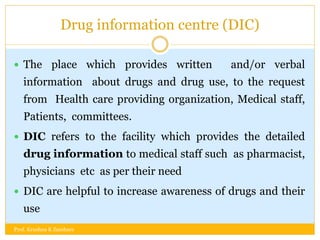 Drug information centre (DIC)
 The place which provides written and/or verbal
information about drugs and drug use, to the request
from Health care providing organization, Medical staff,
Patients, committees.
 DIC refers to the facility which provides the detailed
drug information to medical staff such as pharmacist,
physicians etc as per their need
 DIC are helpful to increase awareness of drugs and their
use
Prof. Krushna K Zambare
 