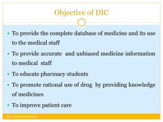 Objective of DIC
 To provide the complete database of medicine and its use
to the medical staff
 To provide accurate and unbiased medicine information
to medical staff
 To educate pharmacy students
 To promote rational use of drug by providing knowledge
of medicines
 To improve patient care
Prof. Krushna K Zambare
 