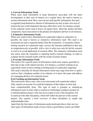 2
1. Current Information Needs
When users need information to keep themselves up-to-date with the latest
developments in their area of interest on a regular basis, the need is known as
current information need. Here, users do not need specific information, but need
to regularly keep themselves abreast of information not only in their own area of
interest but also of developments that may affect their work. For instance, people
in the corporate sector need to know on regular basis, about the market and their
competitors, latest innovations in the product development and how to do business.
2. Exhaustive Information Needs
When user wants to have information on a particular subject as exhaustive as
possible, the need is known as exhaustive information need. This need is an
occasional one and is expected mainly from the researchers. A researcher, before
starting research on a particular topic, surveys the literature published in that area
as comprehensively as possible, with a view to select new area for her/his research
as well as to avoid duplication of research effort. The exhaustive information need
also arises when the researcher is reporting her/his research findings, in order to
compare her/his research results with the results of earlier studies.
3. Everyday Information Needs
This need is for a specific piece of information which users require, generally in
their day-to-day work related activities. For instance, a scientist working on an
experiment wants to know melting or boiling point of a particular compound.
This need is basically for factual information which may range from how to spell a
word or find a telephone number of an industry or to know the name and address
of a managing director of a corporate house.
8.4.4 Catching-up Information Needs
This need arises when a user, who is not conversant with a particular subject
field, requires an account of overall development of that subject in short and
most comprehensible form. This type of need is grouped as catching-up
information need. It arises when a scientist or technologist conducts research on
a multidisciplinary project. S/he may be an expert in one of the disciplines, but
to catch-up with other disciplines, which fall within the purview of the current
project, s/he requires a brief overview of those disciplines in simple and
understandable form.
Apart from the four types of information needs mentioned above, there are two
more types of information needs of users which a good library system can fulfill.
 