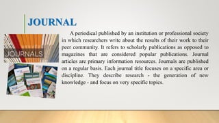 JOURNAL
A periodical published by an institution or professional society
in which researchers write about the results of their work to their
peer community. It refers to scholarly publications as opposed to
magazines that are considered popular publications. Journal
articles are primary information resources. Journals are published
on a regular basis. Each journal title focuses on a specific area or
discipline. They describe research - the generation of new
knowledge - and focus on very specific topics.
 
