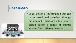 DATABASES
A collection of information that can
be accessed and searched through
the internet. Databases allow you to
search across a range of journal
articles from different journals.
 