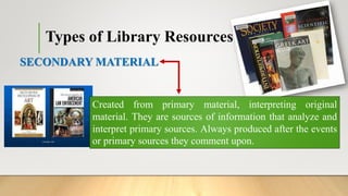 SECONDARY MATERIAL
Created from primary material, interpreting original
material. They are sources of information that analyze and
interpret primary sources. Always produced after the events
or primary sources they comment upon.
Types of Library Resources
 