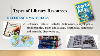 REFERENCE MATERIALS
 Reference material includes dictionaries, encyclopedia,
bibliographies, maps and atlases, yearbooks, handbooks
and manuals, directories etc.
Types of Library Resources
 