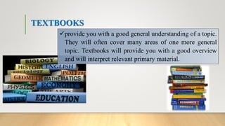 TEXTBOOKS
provide you with a good general understanding of a topic.
They will often cover many areas of one more general
topic. Textbooks will provide you with a good overview
and will interpret relevant primary material.
 