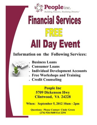 Information on the Following Services:
           Business Loans
           Consumer Loans
           Individual Development Accounts
           Free Workshops and Training
           Credit Counseling

                    People Inc
               5709 Dickenson Hwy
               Clintwood, VA 24228
      When: September 5, 2012 10am - 2pm
            Questions: Please Contact Cindy Green
                    (276) 926-5600 Ext 2294
 