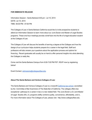 FOR IMMEDIATE RELEASE 
 
Information Session ­ Santa Barbara 6:00 pm ­ Jul 10, 2014 
DATE: Jul 10, 2014 
TIME: 06:00 PM ­ 07:00 PM 
 
The Colleges of Law in Santa Barbara California would like to invite prospective students to 
attend an Information Session to learn more about our Juris Doctor and Master of Legal Studies 
programs. These one­hour meetings provide a brief look into the life of a legal education student 
at the Colleges of Law. 
 
The Colleges of Law will discuss the benefits of earning a degree at the Colleges and how the 
design of our curriculum helps students prepare for a career in the legal field. Staff and 
professors will also answer your questions about the application process and options for 
financing . Recent graduates will usually be on hand to offer personal insights into what attending 
the Colleges is really like. 
 
Come visit the Santa Barbara Campus from 6:00­7:00 PM PST. RSVP now by registering 
below! 
 
Event Contact: admissions@collegesoflaw.edu 
 
 
About The Santa Barbara and Ventura Colleges of Law:   
 
The Santa Barbara and Ventura Colleges of Law is a nonprofit California law school, accredited 
by the  Committee of Bar Examiners of The State Bar of California. The colleges offers two 
exceptional  pathways to a career in law or a law ​related field. The Juris Doctor (J.D.) and Master 
of Legal  Studies (M.L.S.) programs deftly combine quality, convenience, affordability, and is . 
For more information about The Colleges of Law, please visit:  http://www.collegesoflaw.edu   
 
 