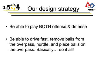 Our design strategy

• Be able to play BOTH offense & defense

• Be able to drive fast, remove balls from
  the overpass, hurdle, and place balls on
  the overpass. Basically… do it all!
 