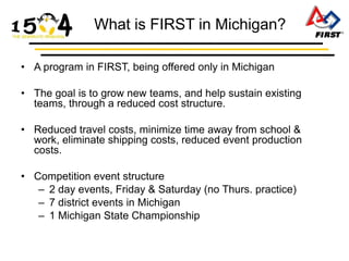 What is FIRST in Michigan?

• A program in FIRST, being offered only in Michigan

• The goal is to grow new teams, and help sustain existing
  teams, through a reduced cost structure.

• Reduced travel costs, minimize time away from school &
  work, eliminate shipping costs, reduced event production
  costs.

• Competition event structure
   – 2 day events, Friday & Saturday (no Thurs. practice)
   – 7 district events in Michigan
   – 1 Michigan State Championship
 