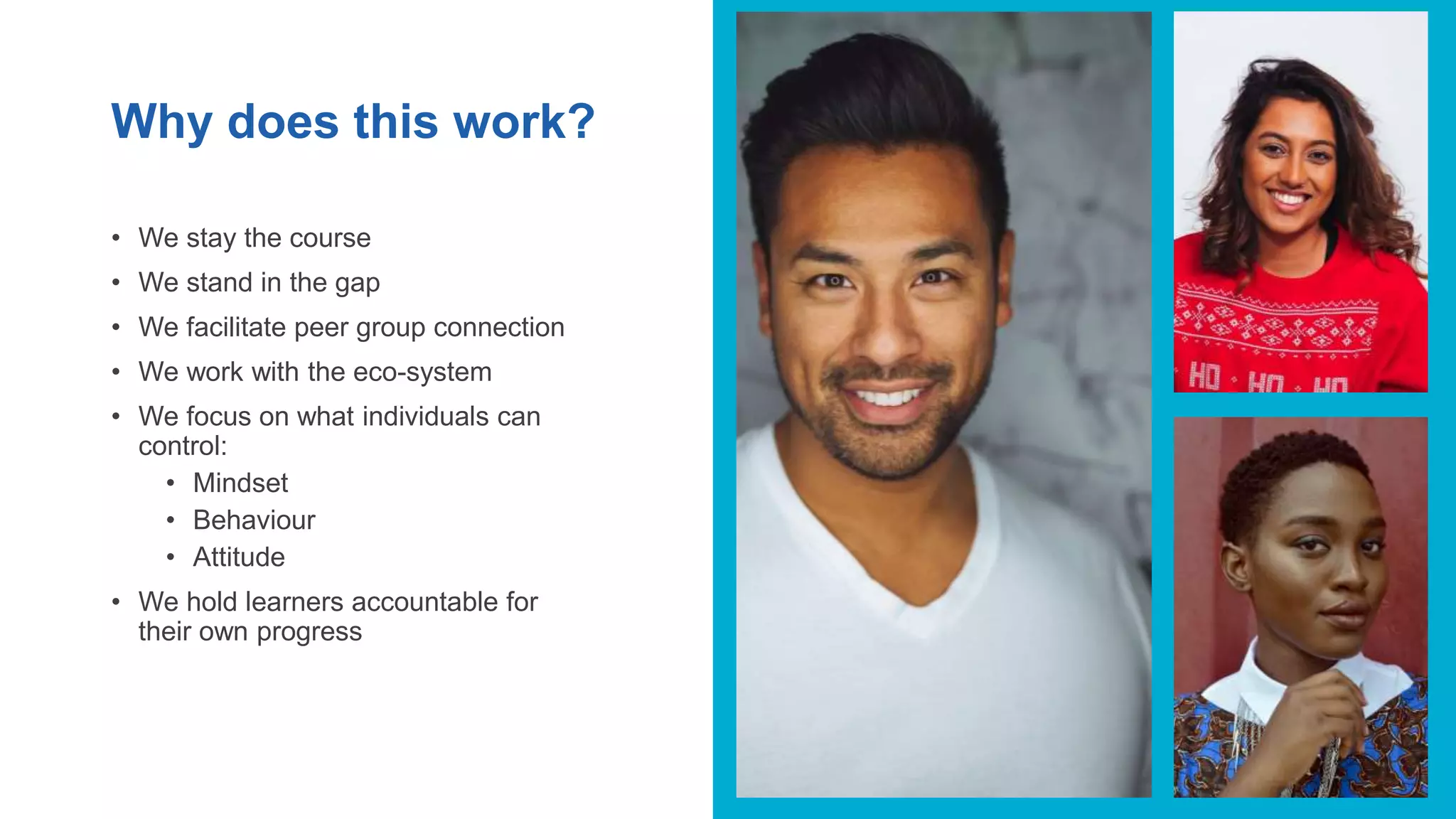 Why does this work?
• We stay the course
• We stand in the gap
• We facilitate peer group connection
• We work with the eco-system
• We focus on what individuals can
control:
• Mindset
• Behaviour
• Attitude
• We hold learners accountable for
their own progress
 