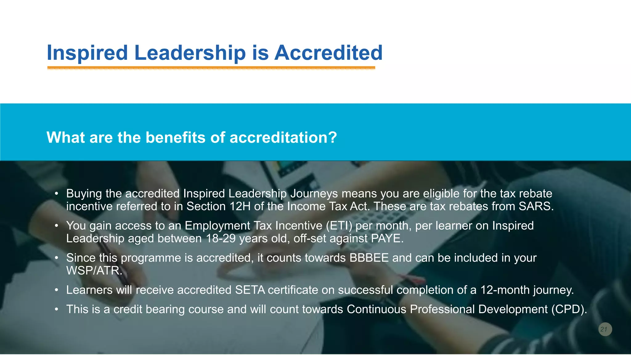 Inspired Leadership is Accredited
What are the benefits of accreditation?
• Buying the accredited Inspired Leadership Journeys means you are eligible for the tax rebate
incentive referred to in Section 12H of the Income Tax Act. These are tax rebates from SARS.
• You gain access to an Employment Tax Incentive (ETI) per month, per learner on Inspired
Leadership aged between 18-29 years old, off-set against PAYE.
• Since this programme is accredited, it counts towards BBBEE and can be included in your
WSP/ATR.
• Learners will receive accredited SETA certificate on successful completion of a 12-month journey.
• This is a credit bearing course and will count towards Continuous Professional Development (CPD).
 