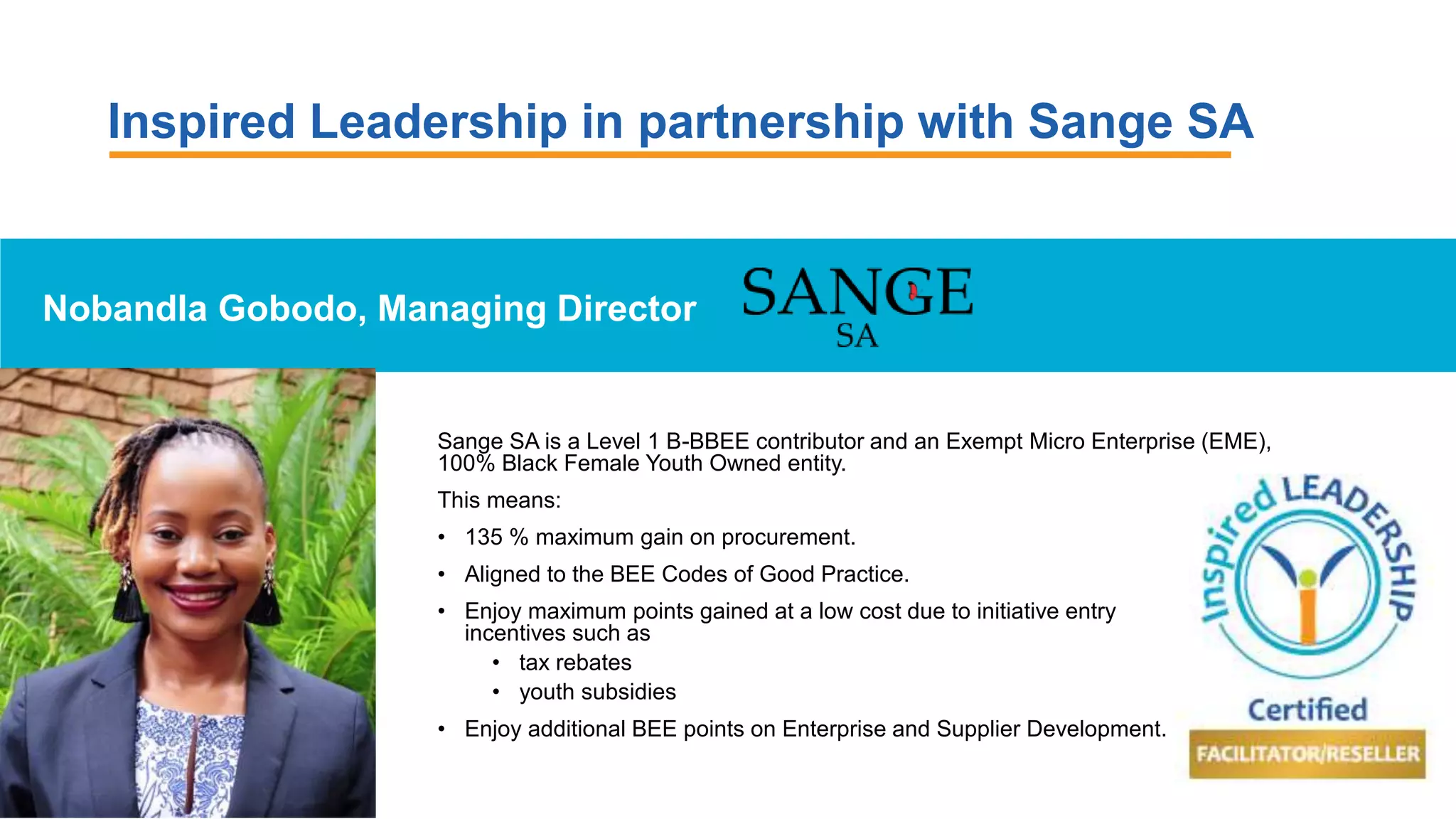 Inspired Leadership in partnership with Sange SA
Nobandla Gobodo, Managing Director
Sange SA is a Level 1 B-BBEE contributor and an Exempt Micro Enterprise (EME),
100% Black Female Youth Owned entity.
This means:
• 135 % maximum gain on procurement.
• Aligned to the BEE Codes of Good Practice.
• Enjoy maximum points gained at a low cost due to initiative entry
incentives such as
• tax rebates
• youth subsidies
• Enjoy additional BEE points on Enterprise and Supplier Development.
 