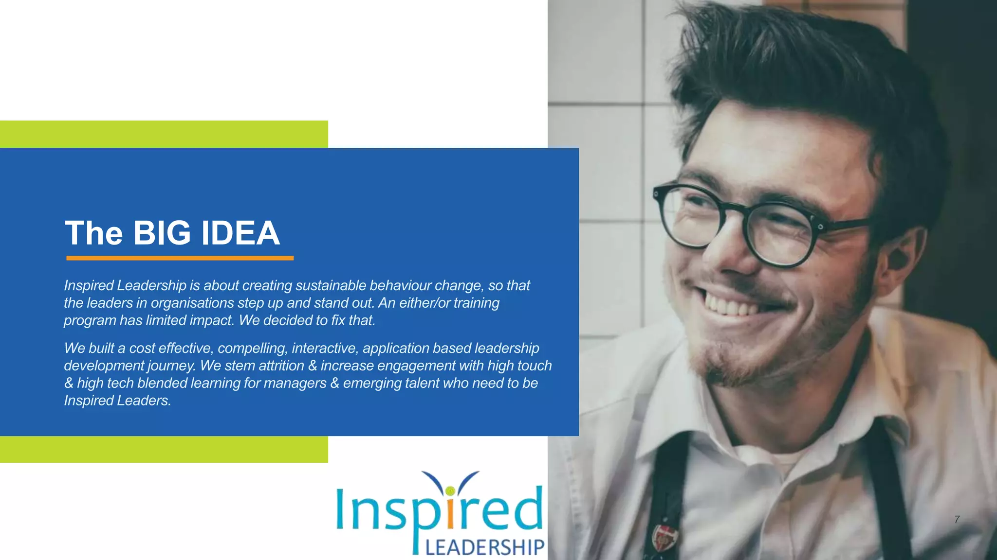 The BIG IDEA
Inspired Leadership is about creating sustainable behaviour change, so that
the leaders in organisations step up and stand out. An either/or training
program has limited impact. We decided to fix that.
We built a cost effective, compelling, interactive, application based leadership
development journey. We stem attrition & increase engagement with high touch
& high tech blended learning for managers & emerging talent who need to be
Inspired Leaders.
 