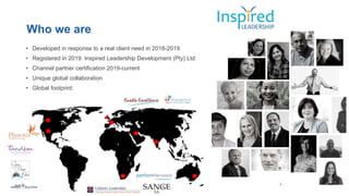 Who we are
• Developed in response to a real client need in 2018-2019
• Registered in 2019: Inspired Leadership Development (Pty) Ltd
• Channel partner certification 2019-current
• Unique global collaboration
• Global footprint:
 