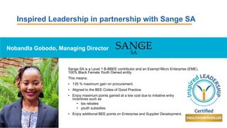 Inspired Leadership in partnership with Sange SA
Nobandla Gobodo, Managing Director
Sange SA is a Level 1 B-BBEE contributor and an Exempt Micro Enterprise (EME),
100% Black Female Youth Owned entity.
This means:
• 135 % maximum gain on procurement.
• Aligned to the BEE Codes of Good Practice.
• Enjoy maximum points gained at a low cost due to initiative entry
incentives such as
• tax rebates
• youth subsidies
• Enjoy additional BEE points on Enterprise and Supplier Development.
 