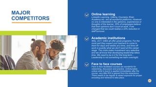 MAJOR
COMPETITORS
Online learning
LinkedIn Learning, Udemy, Coursera, Khan
Academy etc. are all wonderful platforms. However
no one is interested in the opinions, experiences or
thoughts of the learner. 25% of employees believe
that their opinions don’t count at work. If we
changed that we could realise a 22% reduction in
staff turnover.
Academic institutions
Wits, UCT, GIBS all offer great programs. For the
most part they expect your learners to come to
them for days and weeks at a time, and time off
work is exactly what we don’t want at this career
stage. The costs make investment very selective
and we all know that developing leadership takes
time. We need to be in it for the long term…
Leadership is not something we learn overnight.
Face to face courses
Face to face facilitated courses are wonderful for
networking, discussion and practice. Unfortunately
unless what is learnt is applied immediately after the
course, very little ROI is gained from the experience.
There needs to be regular & varied exposure for proper
encoding and retrieval to take place.
 