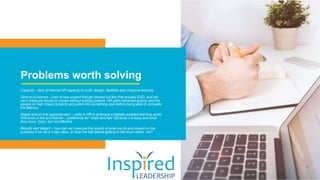 Problems worth solving
Capacity – lack of internal HR capacity to build, design, facilitate and measure learning
Stick-to-it-iveness – Lots of new project that get started but few that actually END, and we
can’t measure results or impact without ending projects. HR gets distracted quickly and the
people on high impact projects get pulled into something new before being able to complete
the delivery.
Digital and on-line apprehension – skills in HR to embrace a digitally enabled learning world.
And even in the end learner – preference for “chalk and talk” because it is easy and what
they know. Easy, but not effective
Results and Impact – how can we measure the results of what we do and impact on the
business if we do a 3 day class, or drop the ball before getting to the touch-down ine?
 