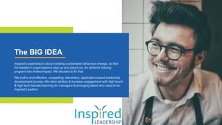 The BIG IDEA
Inspired Leadership is about creating sustainable behaviour change, so that
the leaders in organisations step up and stand out. An either/or training
program has limited impact. We decided to fix that.
We built a cost effective, compelling, interactive, application based leadership
development journey. We stem attrition & increase engagement with high touch
& high tech blended learning for managers & emerging talent who need to be
Inspired Leaders.
 