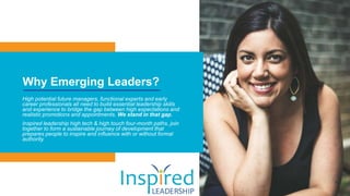 Why Emerging Leaders?
High potential future managers, functional experts and early
career professionals all need to build essential leadership skills
and experience to bridge the gap between high expectations and
realistic promotions and appointments. We stand in that gap.
Inspired leadership high tech & high touch four-month paths, join
together to form a sustainable journey of development that
prepares people to inspire and influence with or without formal
authority.
 