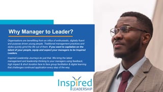 Why Manager to Leader?
Organisations are benefitting from an influx of enthusiastic, digitally fluent
and purpose driven young people. Traditional management practices and
styles quickly grind the life out of them. If you want to capitalize on the
talent of your people, equip and expect your managers to be Inspired
Leaders.
Inspired Leadership Journeys do just that. We bring the latest
management and leadership thinking to your managers using feedback;
high impact & short duration face to face group facilitation & digital learning
that challenges continued application every step of the way.
 