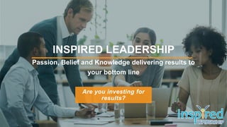 Are you investing for
results?
INSPIRED LEADERSHIP
Passion, Belief and Knowledge delivering results to
your bottom line
 