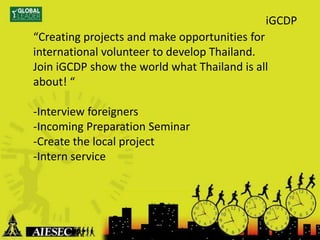 “Creating projects and make opportunities for
international volunteer to develop Thailand.
Join iGCDP show the world what Thailand is all
about! “
-Interview foreigners
-Incoming Preparation Seminar
-Create the local project
-Intern service
iGCDP
 