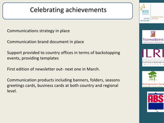 Celebrating achievements Communications strategy in place Communication brand document in place Support provided to country offices in terms of backstopping events, providing templates First edition of newsletter out- next one in March. Communication products including banners, folders, seasons greetings cards, business cards at both country and regional level. 