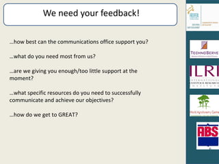 We need your feedback! … how best can the communications office support you? … what do you need most from us? … are we giving you enough/too little support at the moment? … what specific resources do you need to successfully communicate and achieve our objectives? … how do we get to GREAT? 
