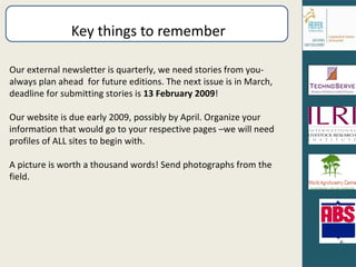 Key things to remember Our external newsletter is quarterly, we need stories from you- always plan ahead  for future editions. The next issue is in March, deadline for submitting stories is  13 February 2009 ! Our website is due early 2009, possibly by April. Organize your information that would go to your respective pages –we will need profiles of ALL sites to begin with. A picture is worth a thousand words! Send photographs from the field. 