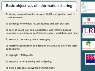 Basic objectives of information sharing  To strengthen relationships between EADD staff/partners and to create new ones. To exchange knowledge, lessons learned and best practices.  To keep all EADD staff and stakeholders well informed about implementation process, conferences, events, workshops and news.  To enhance consistency in our messaging. To improve coordination and decision-making, and therefore team performance. To highlight  EADD profile. To enhance better planning and budgeting. To have a collaborative working environment. 