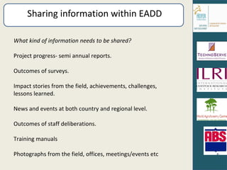 Sharing information within EADD What kind of information needs to be shared? Project progress- semi annual reports. Outcomes of surveys. Impact stories from the field, achievements, challenges, lessons learned. News and events at both country and regional level. Outcomes of staff deliberations. Training manuals Photographs from the field, offices, meetings/events etc 