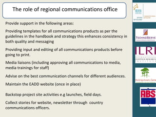 The role of regional communications office Provide support in the following areas: Providing templates for all communications products as per the guidelines in the handbook and strategy this enhances consistency in both quality and messaging Providing input and editing of all communications products before going to print. Media liaisons (including approving all communications to media, media trainings for staff) Advise on the best communication channels for different audiences. Maintain the EADD website (once in place) Backstop project site activities e.g launches, field days. Collect stories for website, newsletter through  country communications officers. 