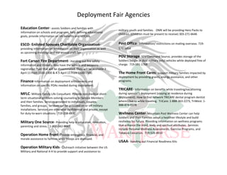 Deployment Fair Agencies
Education Center- assists Soldiers and families with                     military youth and families. OMK will be providing Hero Packs to
information on schools and programs, help defining educational
                                                                         children. (Children must be present to receive) 303-271-6646
goals, provide information on VA benefits and MYCAA.

ESCO- Enlisted Spouses Charitable Organization-                          Post Office- Information/ restrictions on mailing overseas. 719-
providing information on information on their organization as well       570-5454
as upcoming meetings and our annual craft fair
                                                                         POV Storage- SDV Command Source, provides storage of the
Fort Carson Fire Department- Handing out fire safety                     Soldiers (single or dual military only) vehicles while deployed free of
information and trinkets. Also have the vehicle and weapons              charge. 719-591-1768
registration flyer that will be disseminated. They will be available 2
April 11 from 1100-1300 & 4-5 April 11 from 1100-1500.                   The Home Front Cares- support military families impacted by
                                                                         deployment by providing grants, energy assistance, and other
Finance-Information on deployment entitlements and                       programs.
information on specific POAs needed during deployment.
                                                                         TRICARE- Information on benefits while traveling/vacationing
MFLC- Military Family Life Consultant- Provide non-medical short-        during sponsor's deployment (staying at residence during
term situational problem-solving counseling to Service Members           deployment). How to find network TRICARE dental program dentist
and their families. Services provided to individuals, couples,           where I live or while traveling. TriCare: 1-888-363-2273, TriWest: 1-
families, and groups. Services can be provided on or off military        888-874-9378
installations. Services are otherwise confidential and private, except
for duty-to-warn situations. 719-238-6931                                Wellness Center- Mountain Post Wellness Center can help
                                                                         Soldiers and their Families adopt a healthier lifestyle and build
Military One Source- Providing help in education, relocation,            resiliency for future. Providing information on wellness programs
parenting and stress. 1-800-342-9647                                     that enhance the mind, body and spiritual attributes. Services
                                                                         include Personal Wellness Assessments, Exercise Programs, and
                                                                         Tobacco Cessation. 719-526-4910
Operation Home Front-Provide emergency, financial, and
morale assistance to families while troops are deployed.
                                                                         USAA- Handing out Financial Readiness Kits
Operation Military Kids- Outreach initiative between the US
Military and National 4-H to provide support and assistance to
 