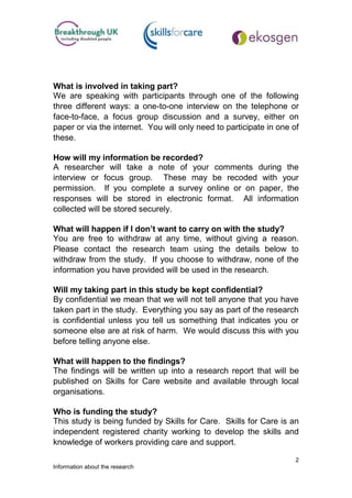 What is involved in taking part?
We are speaking with participants through one of the following
three different ways: a one-to-one interview on the telephone or
face-to-face, a focus group discussion and a survey, either on
paper or via the internet. You will only need to participate in one of
these.

How will my information be recorded?
A researcher will take a note of your comments during the
interview or focus group. These may be recoded with your
permission. If you complete a survey online or on paper, the
responses will be stored in electronic format. All information
collected will be stored securely.

What will happen if I don’t want to carry on with the study?
You are free to withdraw at any time, without giving a reason.
Please contact the research team using the details below to
withdraw from the study. If you choose to withdraw, none of the
information you have provided will be used in the research.

Will my taking part in this study be kept confidential?
By confidential we mean that we will not tell anyone that you have
taken part in the study. Everything you say as part of the research
is confidential unless you tell us something that indicates you or
someone else are at risk of harm. We would discuss this with you
before telling anyone else.

What will happen to the findings?
The findings will be written up into a research report that will be
published on Skills for Care website and available through local
organisations.

Who is funding the study?
This study is being funded by Skills for Care. Skills for Care is an
independent registered charity working to develop the skills and
knowledge of workers providing care and support.

                                                                     2
Information about the research
 