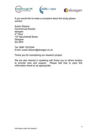 If you would like to make a complaint about the study please
contact:

Susan Staiano
Commercial Director
ekosgen
4th Floor
137 Sauchiehall Street
Glasgow
G2 3EW

Tel: 0845 120 6244
Email: susan.staiano@ekosgen.co.uk

Thank you for considering our research project.

We are also interest in speaking with those you or others employ
to provide care and support. Please feel free to pass this
information sheet on as appropriate.




                                                               4
Information about the research
 
