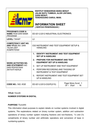 INSTITUT KEMAHIRAN MARA BESUT
JALAN BATU TUMBUH, ALOR LINTANG,
22000 BESUT,
TERENGGANU DARUL IMAN.
INFORMATION SHEET
( KERTAS PENERANGAN )
PROGRAM’S CODE &
NAME/ KOD DAN NAMA
PROGRAM
EE-021-2:2012 INDUSTRIAL ELECTRONICS
LEVEL/ TAHAP L2
COMPETENCY UNIT NO.
AND TITLE/ NO. DAN
TAJUK UNIT
KOMPETENSI
C02 INSTRUMENT AND TEST EQUIPMENT SETUP &
HANDLING
WORK ACTIVITIES NO.
AND STATEMENT/ NO.
DAN PENYATAAN
AKTIVITI KERJA
1. IDENTIFY INSTRUMENT AND TEST EQUIPMENT
SET UP & HANDLING
2. PREPARE FOR INSTRUMENT AND TEST
EQUIPMENT SET UP & HANDLING
3. SET UP INSTRUMENT AND TEST EQUIPMENT
4. PERFORM RECORDING AND TAGGING OF
INSTRUMENT & TEST EQUIPMENT
5. REPORT INSTRUMENT AND TEST EQUIPMENT SET
UP & HANDLING
CODE NO. / NO. KOD EE-021-2:2012-C02/P(2/15)
Page/ Muka Surat: 1
Of / Drpd : 16
TITLE/ TAJUK:
NUMBER SYSTEMS IN DIGITAL
PURPOSE/ TUJUAN:
This information sheet purposes to explain details on number systems involved in digital
systems. The explanations related on binary number system, addition and subtraction
operations of binary number system including fractions and non-fractions, 1’s and 2’s
compliments of binary number and arithmetic operations and conversion of base in
numbering systems.
 