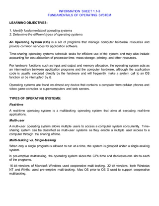INFORMATION SHEET 1.1-3
FUNDAMENTALS OF OPERATING SYSTEM
LEARNING OBJECTIVES:
1. Identify fundamentals of operating systems
2. Determine the different types of operating systems
An Operating System (OS) is a set of programs that manage computer hardware resources and
provide common services for application software.
Time-sharing operating systems schedule tasks for efficient use of the system and may also include
accounting for cost allocation of processor time, mass storage, printing, and other resources.
For hardware functions such as input and output and memory allocation, the operating system acts as
an intermediary between application programs and the computer hardware, although the application
code is usually executed directly by the hardware and will frequently make a system call to an OS
function or be interrupted by it.
Operating systems are found on almost any device that contains a computer from cellular phones and
video game consoles to supercomputers and web servers.
TYPES OF OPERATING SYSTEMS:
Real-time
A real-time operating system is a multitasking operating system that aims at executing real-time
applications.
Multi-user
A multi-user operating system allows multiple users to access a computer system concurrently. Time-
sharing system can be classified as multi-user systems as they enable a multiple user access to a
computer through the sharing of time.
Multi-tasking vs. Single-tasking
When only a single program is allowed to run at a time, the system is grouped under a single-tasking
system.
In pre-emptive multitasking, the operating system slices the CPU time and dedicates one slot to each
of the programs.
16-bit versions of Microsoft Windows used cooperative multi-tasking. 32-bit versions, both Windows
NT and Win9x, used pre-emptive multi-tasking. Mac OS prior to OS X used to support cooperative
multitasking.
 