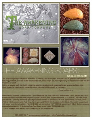 THE AWAKENING SOAPS:
                                                                                             Unique products
The Awakening Soap Company is dedicated to creating unique soaps for everyday use, as gifts and event favors;
featuring goat milk, avocado butter and essential oils, these soaps are pleasing not only to the sense of touch but also
the sense of smell.
I strive to provide each client with a listening ear and a creative mind; please call to set up a consultation time.
I look forward to meeting with you and creating a unique ﬁnishing touch to your event,
                                                                                 Lana McCutchen

(photo details: Top Right, Lana McCutchen, “Wing of an Angel” bar (FSW136 $10.00, approximately 3.3oz), Second Row L to R:
Custom decorated organza butterﬂy bag with 10 Single Use Rose Petal Soaps tucked inside (*CDOB200 $11.00) Trufﬂe soaps
  The Awakening Soap Company is dedicated to creating unique soaps for personal use, as gifts or for event favors that feature
pictured with a sprinkling of red body glitter & peppermint essential oil (GST300, $3.00 each, approximately 1oz each), Crown
  goat milk, avocado butter & essential oils which are not only pleasing to the sense of touch, but also the sense of smell!
(FSC152 $15.00, approximately 7oz), Wing of an Angel soap (FSW136 $10.00, approximately 3.2oz), Fleur de Lis soap pictured
  (photo credits & details: top left: Scott Hunter, CapSure Photography. top right right: Lana McCutchen, ‘Goat Milk’ bar
with ground Lavender (with additive FSFA151 $10.00, with out additive, FSFN150 $9.00, approximately 3.2oz), Custom decorated
  (FSGA127 $9.50, pictured with dried bluebonnets, approx 4.5 oz) Middle right: Scott Hunter, CapSure Photography. Second
organza feather bag with 10 Single Use Rose Petal Soaps tucked inside (*CDOB200 $12.00).
  Row: Lana McCutchen. Trufﬂe (GST300, $3.00 each, approx 1 oz each) Crown (FSC152 $15.00, approx 7oz) Wing of an
*Custom packaged items will vary in price depending on your speciﬁcations
  Angel (FSW136 $10.00, approx 3.2oz) Fleur de Lis (pictured with an additive FSFA151 $10.00, without additive, FSFN150
  $9.00, approx 3 oz) Trumpeting Angel (FSTA148 $12.00, approx 4.5 oz) 2 Color Arabesque (FSA2C143 $9.50, approx 4oz)

                  325.660.7196 * www.awakeningsoap.com * http://tascbubles.blogspot.com
 