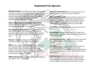 Deployment Fair Agencies

Education Center-assists Soldiers and families with information          Operation Home Front-Provide emergency, financial, and
on schools and programs, help defining educational goals, provide        morale assistance to families while troops are deployed.
information on VA benefits and MYCAA. Assist Soldiers who are
having problems with the GoArmyEd portal to include needing
assistance with dropping or withdrawing from classes.
                                                                         Operation Military Kids- Outreach initiative between the US
                                                                         Military and National 4-H to provide support and assistance to
CARSONDHRESDACES2@CONUS.ARMY.MIL
                                                                         military youth and families. OMK will be providing Hero Packs to
                                                                         children. (Children must be present to receive) 303-271-6646.
ESCO- Enlisted Spouses Charitable Organization-                          Representative will be available 4-5 April 11 from 1200-1900
providing information on information on their organization as well
as upcoming meetings and our annual craft fair
                                                                         Post Office- Information/ restrictions on mailing overseas. 719-
                                                                         570-5454
Fort Carson Fire Department- Handing out fire safety
information and trinkets. Also have the vehicle and weapons
registration flyer that will be disseminated. They will be available 2
                                                                         POV Storage- SDV Command Source, provides storage of the
April 11 from 1100-1300 & 4-5 April 11 from 1100-1500 w/ Fire            Soldiers (single or dual military only) vehicles while deployed free of
Truck                                                                    charge. 719-591-1768


Finance-Information on deployment entitlements and                       The Home Front Cares- support military families impacted by
information on specific POAs needed during deployment.                   deployment by providing grants, energy assistance, and other
                                                                         programs.
MFLC- Military Family Life Consultant- Provide non-medical short-
term situational problem-solving counseling to Service Members
                                                                         TRICARE- Information on benefits while traveling/vacationing
and their families. Services provided to individuals, couples,           during sponsor's deployment (staying at residence during
families, and groups. Services can be provided on or off military        deployment). How to find network TRICARE dental program dentist
installations. Services are otherwise confidential and private, except   where I live or while traveling. TriCare: 1-888-363-2273, TriWest: 1-
for duty-to-warn situations. 719-238-6931                                888-874-9378


Military One Source- Providing help in education, relocation,            Wellness Center- Mountain Post Wellness Center can help
                                                                         Soldiers and their Families adopt a healthier lifestyle and build
parenting and stress. 1-800-342-9647
                                                                         resiliency for future. Providing information on wellness programs
                                                                         that enhance the mind, body and spiritual attributes. Services
 